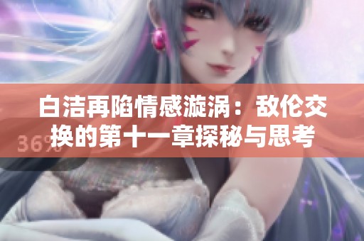 白洁再陷情感漩涡：敌伦交换的第十一章探秘与思考