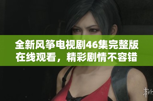 全新风筝电视剧46集完整版在线观看，精彩剧情不容错过