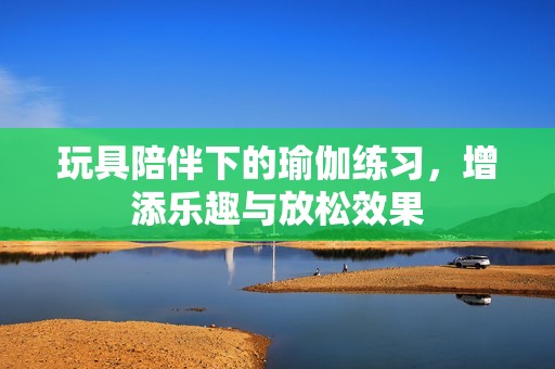 玩具陪伴下的瑜伽练习，增添乐趣与放松效果