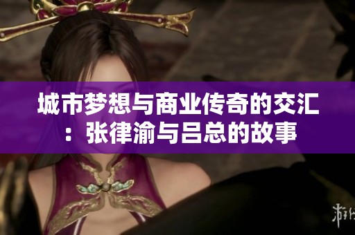 城市梦想与商业传奇的交汇：张律渝与吕总的故事