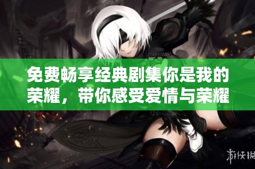 免费畅享经典剧集你是我的荣耀，带你感受爱情与荣耀的交织