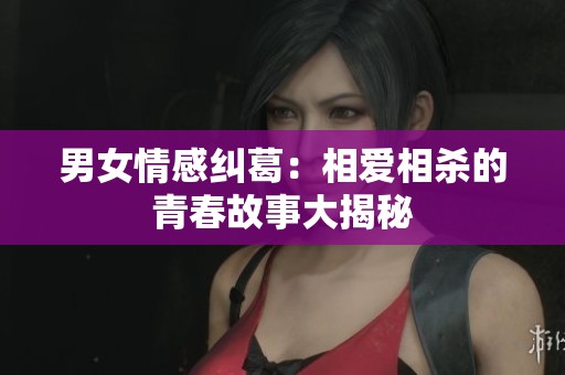 男女情感纠葛：相爱相杀的青春故事大揭秘