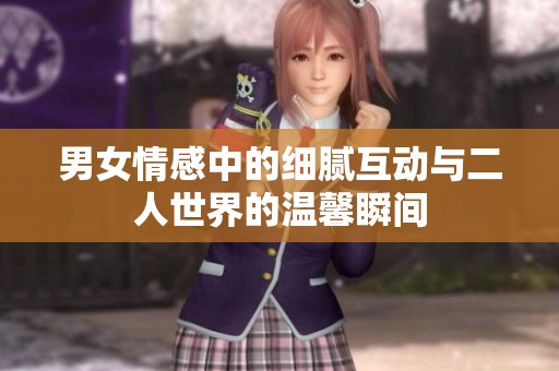 男女情感中的细腻互动与二人世界的温馨瞬间