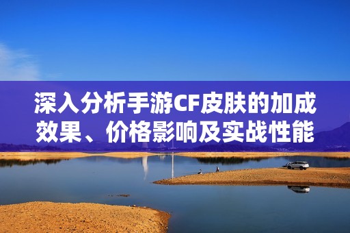 深入分析手游CF皮肤的加成效果、价格影响及实战性能与性价比