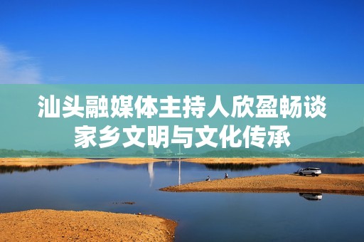 汕头融媒体主持人欣盈畅谈家乡文明与文化传承