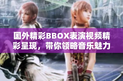 国外精彩BBOX表演视频精彩呈现，带你领略音乐魅力