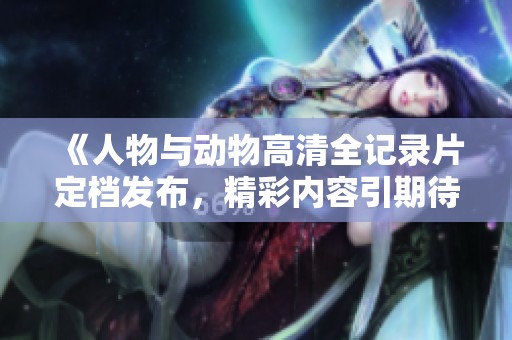 《人物与动物高清全记录片定档发布，精彩内容引期待》
