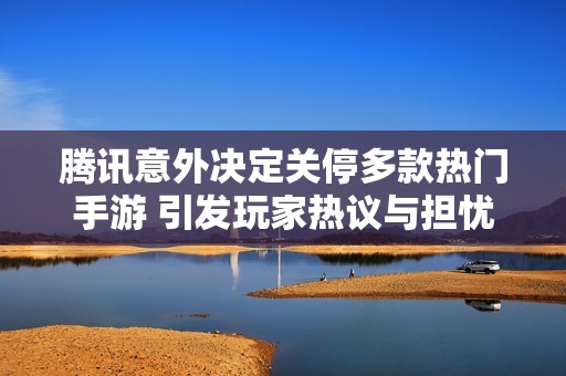 腾讯意外决定关停多款热门手游 引发玩家热议与担忧