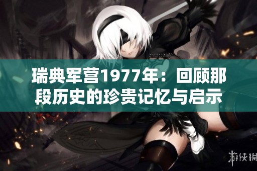 瑞典军营1977年：回顾那段历史的珍贵记忆与启示