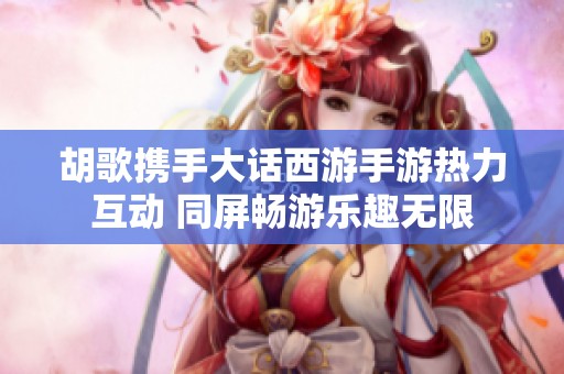 胡歌携手大话西游手游热力互动 同屏畅游乐趣无限