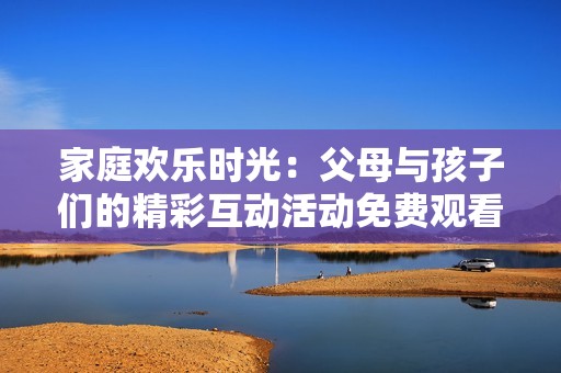 家庭欢乐时光：父母与孩子们的精彩互动活动免费观看