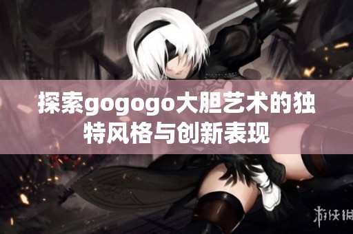 探索gogogo大胆艺术的独特风格与创新表现