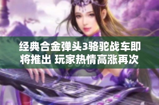 经典合金弹头3骆驼战车即将推出 玩家热情高涨再次聚焦
