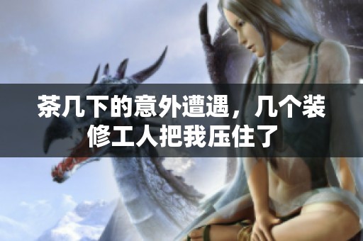 茶几下的意外遭遇，几个装修工人把我压住了