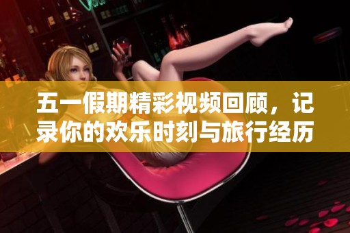 五一假期精彩视频回顾，记录你的欢乐时刻与旅行经历
