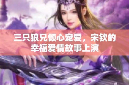 三只狼兄倾心宠爱，宋钦的幸福爱情故事上演