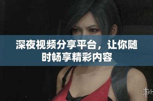 深夜视频分享平台，让你随时畅享精彩内容