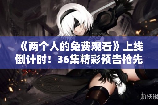 《两个人的免费观看》上线倒计时！36集精彩预告抢先看