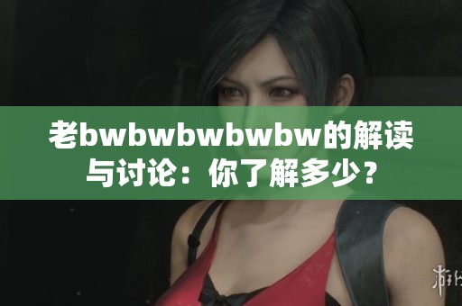 老bwbwbwbwbw的解读与讨论：你了解多少？