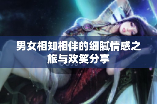 男女相知相伴的细腻情感之旅与欢笑分享