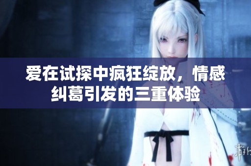 爱在试探中疯狂绽放，情感纠葛引发的三重体验