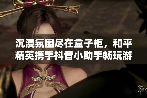 沉浸氛围尽在盒子柜，和平精英携手抖音小助手畅玩游戏乐趣