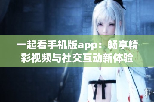一起看手机版app：畅享精彩视频与社交互动新体验