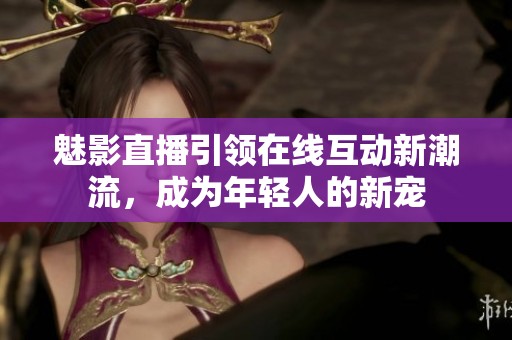 魅影直播引领在线互动新潮流，成为年轻人的新宠