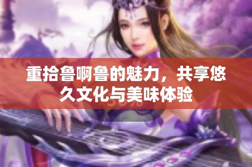 重拾鲁啊鲁的魅力，共享悠久文化与美味体验