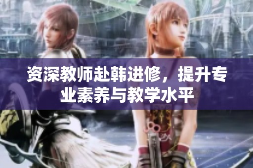 资深教师赴韩进修，提升专业素养与教学水平