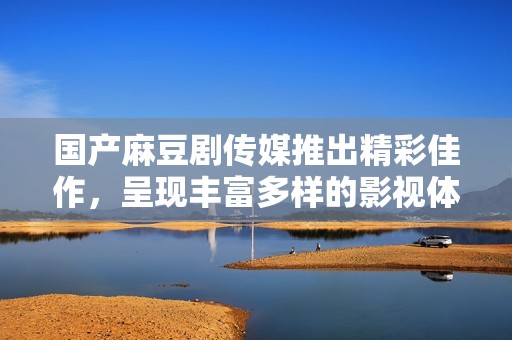 国产麻豆剧传媒推出精彩佳作，呈现丰富多样的影视体验