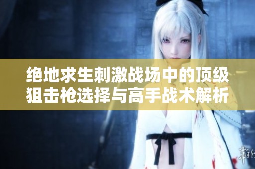 绝地求生刺激战场中的顶级狙击枪选择与高手战术解析