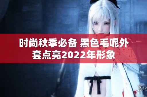时尚秋季必备 黑色毛呢外套点亮2022年形象