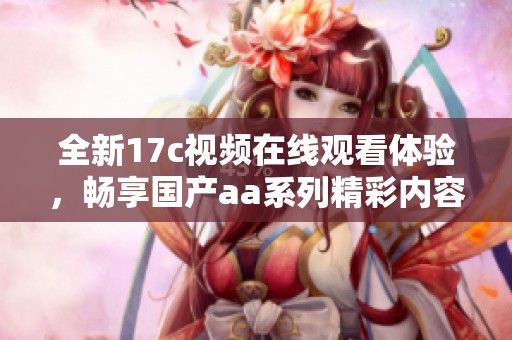 全新17c视频在线观看体验，畅享国产aa系列精彩内容