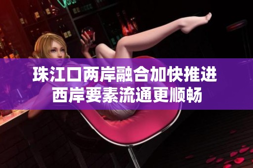 珠江口两岸融合加快推进 西岸要素流通更顺畅