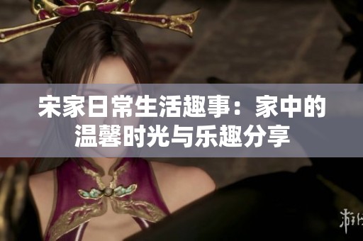 宋家日常生活趣事：家中的温馨时光与乐趣分享