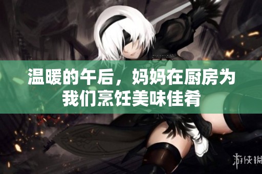 温暖的午后，妈妈在厨房为我们烹饪美味佳肴