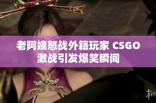 老阿姨怒战外籍玩家 CSGO激战引发爆笑瞬间