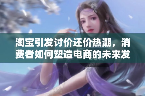 淘宝引发讨价还价热潮，消费者如何塑造电商的未来发展趋势