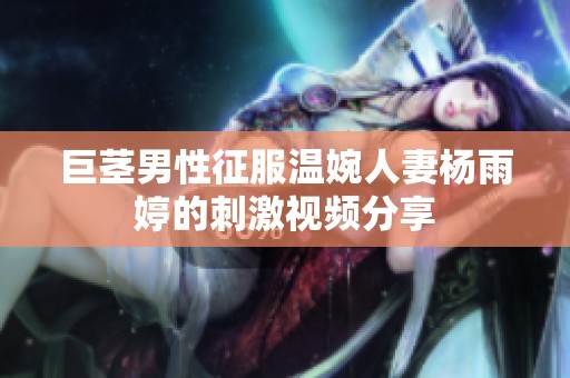 巨茎男性征服温婉人妻杨雨婷的刺激视频分享