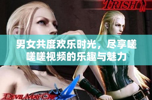 男女共度欢乐时光，尽享嗟嗟嗟视频的乐趣与魅力