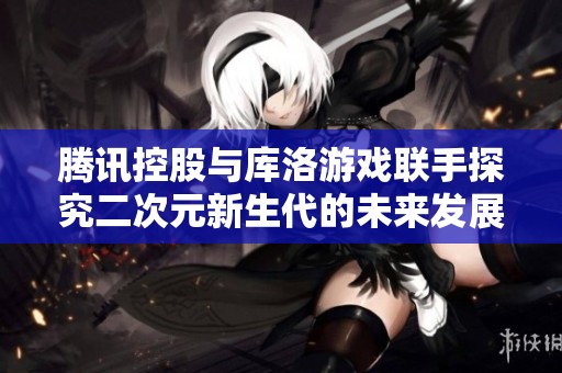 腾讯控股与库洛游戏联手探究二次元新生代的未来发展潜力