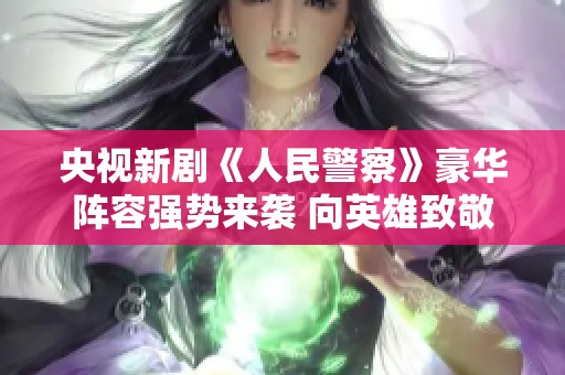 央视新剧《人民警察》豪华阵容强势来袭 向英雄致敬