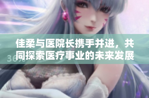 佳柔与医院长携手并进，共同探索医疗事业的未来发展