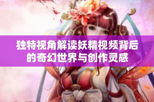 独特视角解读妖精视频背后的奇幻世界与创作灵感