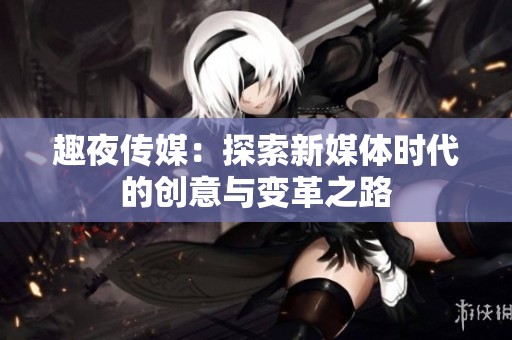 趣夜传媒：探索新媒体时代的创意与变革之路