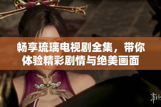 畅享琉璃电视剧全集，带你体验精彩剧情与绝美画面