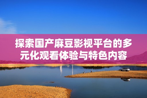 探索国产麻豆影视平台的多元化观看体验与特色内容