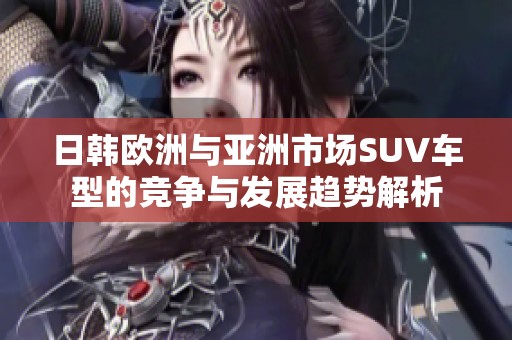 日韩欧洲与亚洲市场SUV车型的竞争与发展趋势解析