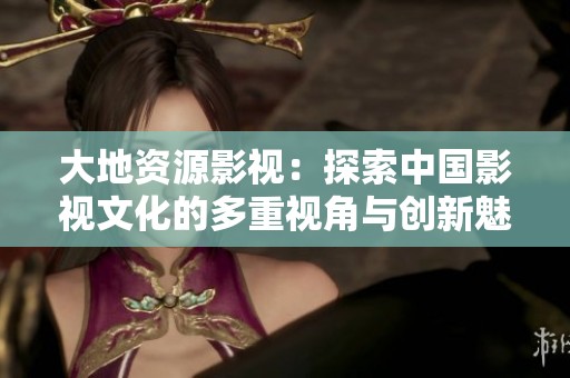 大地资源影视：探索中国影视文化的多重视角与创新魅力